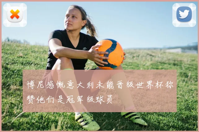 博尼感慨意大利未能晋级世界杯称赞他们是冠军级球员
