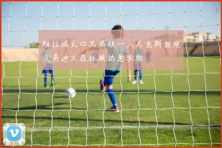 维拉诺瓦四兄弟缺一人尼克斯拒绝交易迪文森林狼执意求购