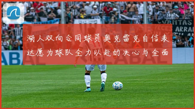 湖人双向合同球员奥克雷克自信表达愿为球队全力以赴的决心与全面能力