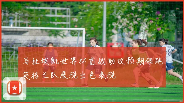 马杜埃凯世界杯首战助攻预期领跑英格兰队展现出色表现