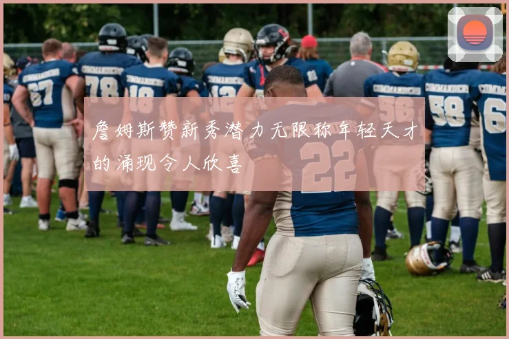 詹姆斯赞新秀潜力无限称年轻天才的涌现令人欣喜