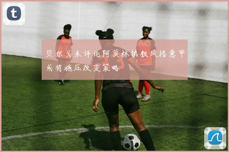 贝尔戈米评论阿莫林执教风格意甲或将施压改变策略