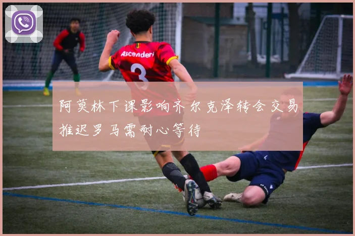 阿莫林下课影响齐尔克泽转会交易推迟罗马需耐心等待