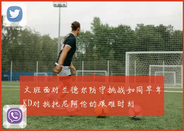 文班面对兰德尔防守挑战如同早年KD对抗托尼阿伦的艰难时刻