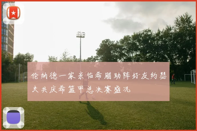 伦纳德一家亲临希腊助阵好友约瑟夫共庆希篮甲总决赛盛况