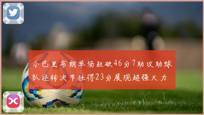 小巴里布朗单场狂砍46分7助攻助球队逆转次节独得23分展现超强火力