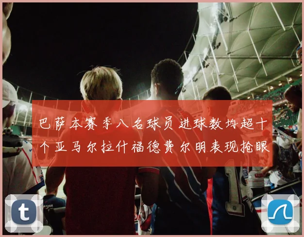 巴萨本赛季八名球员进球数均超十个亚马尔拉什福德费尔明表现抢眼