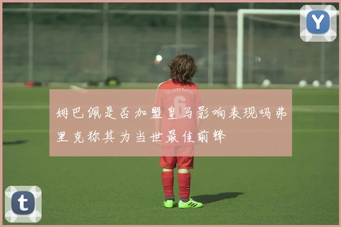 姆巴佩是否加盟皇马影响表现吗弗里克称其为当世最佳前锋