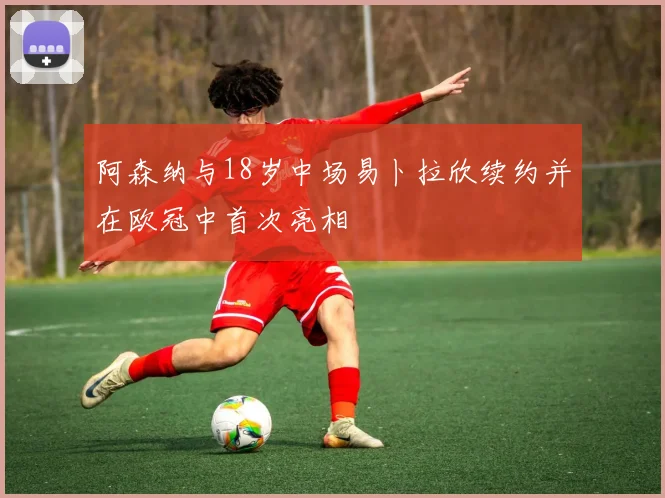 阿森纳与18岁中场易卜拉欣续约并在欧冠中首次亮相