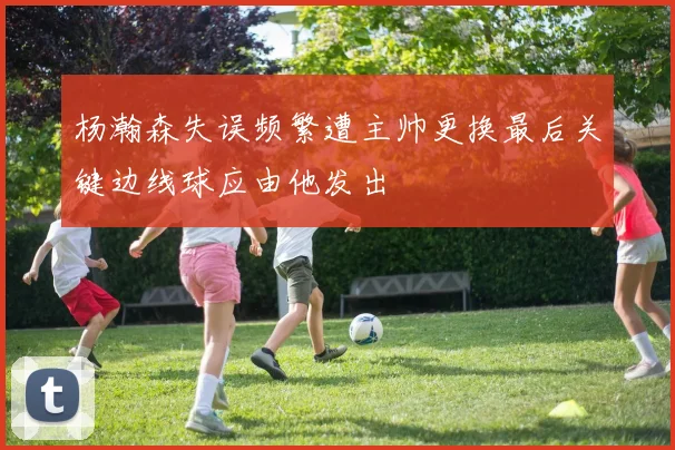 杨瀚森失误频繁遭主帅更换最后关键边线球应由他发出