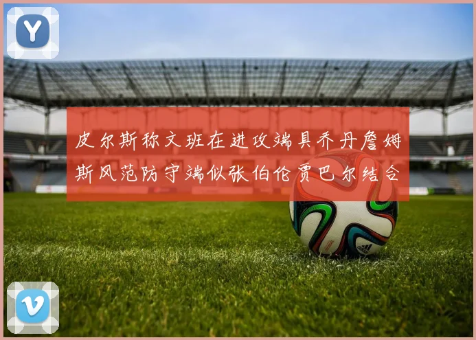 皮尔斯称文班在进攻端具乔丹詹姆斯风范防守端似张伯伦贾巴尔结合