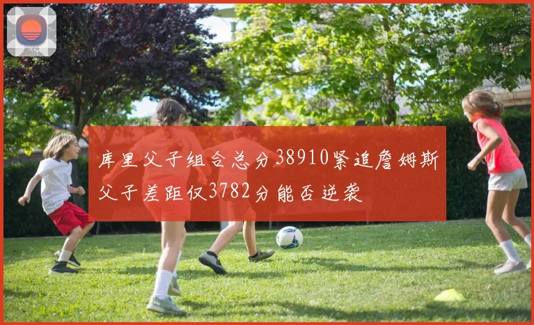 库里父子组合总分38910紧追詹姆斯父子差距仅3782分能否逆袭