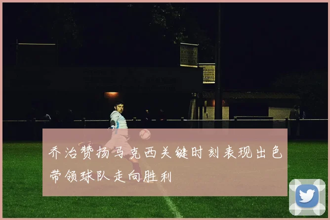 乔治赞扬马克西关键时刻表现出色带领球队走向胜利