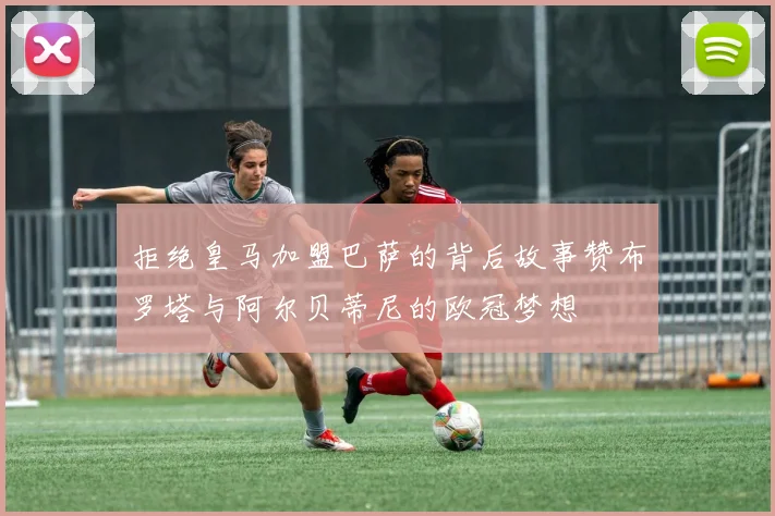 拒绝皇马加盟巴萨的背后故事赞布罗塔与阿尔贝蒂尼的欧冠梦想