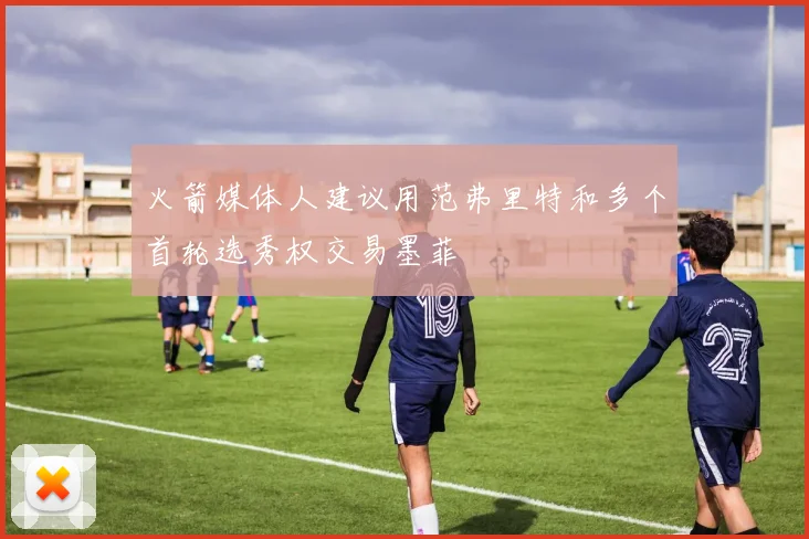 火箭媒体人建议用范弗里特和多个首轮选秀权交易墨菲