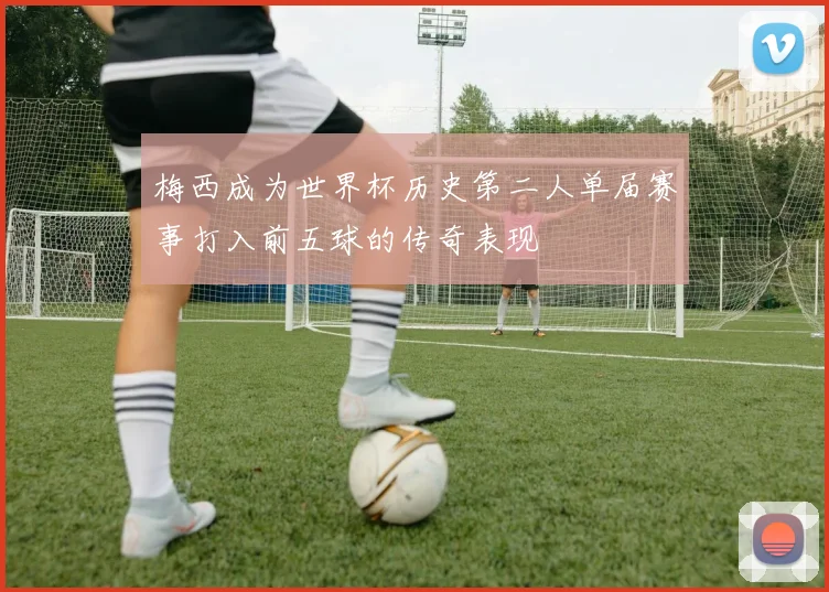 梅西成为世界杯历史第二人单届赛事打入前五球的传奇表现