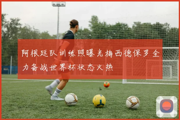 阿根廷队训练照曝光梅西德保罗全力备战世界杯状态火热