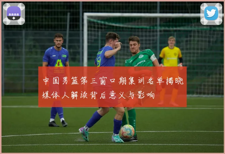 中国男篮第三窗口期集训名单揭晓媒体人解读背后意义与影响