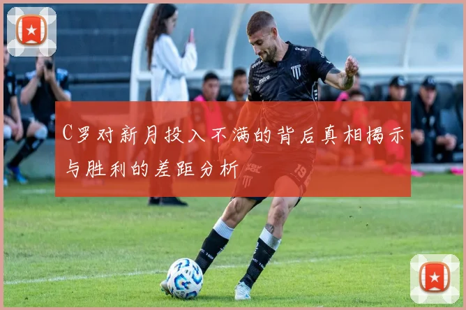 C罗对新月投入不满的背后真相揭示与胜利的差距分析