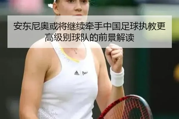 安东尼奥或将继续牵手中国足球执教更高级别球队的前景解读（BB）
